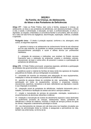 SEÇÃO I
Da Família, da Criança, do Adolescente,
do Idoso e dos Portadores de Deficiências
Artigo 277 - Cabe ao Poder Público, bem como à família, assegurar à criança, ao
adolescente, ao idoso e aos portadores de deficiências, com absoluta prioridade, o direito
à vida, à saúde, à alimentação, à educação, ao lazer, à profissionalização, à cultura, à
dignidade, ao respeito, à liberdade e à convivência familiar e comunitária, além de colocá-
los a salvo de toda forma de negligência, discriminação, exploração, violência, crueldade
e agressão.
Parágrafo único - O direito à proteção especial, conforme a lei, abrangerá, entre
outros, os seguintes aspectos:
1- garantia à criança e ao adolescente de conhecimento formal do ato infracional
que lhe seja atribuído, de igualdade na relação processual, representação legal,
acompanhamento psicológico e social e defesa técnica por profissionais
habilitados;
2 - obrigação de empresas e instituições, que recebam do Estado recursos
financeiros para a realização de programas, projetos e atividades culturais,
educacionais, de lazer e outros afins, de preverem o acesso e a participação de
portadores de deficiências.
Artigo 278 - O Poder Público promoverá programas especiais, admitindo a participação
de entidades não governamentais e tendo como propósito:
I - assistência social e material às famílias de baixa renda dos egressos de hospitais
psiquiátricos do Estado, até sua reintegração na sociedade;
II - concessão de incentivo às empresas para adequação de seus equipamentos,
instalações e rotinas de trabalho aos portadores de deficiências;
III - garantia às pessoas idosas de condições de vida apropriadas, freqüência e
participação em todos os equipamentos, serviços e programas culturais,
educacionais, esportivos, recreativos e de lazer, defendendo sua dignidade e visando
à sua integração à sociedade;
IV - integração social de portadores de deficiências, mediante treinamento para o
trabalho, convivência e facilitação do acesso aos bens e serviços coletivos;
V - criação e manutenção de serviços de prevenção, orientação, recebimento e
encaminhamento de denúncias referentes à violência;
VI - instalação e manutenção de núcleos de atendimento especial e casas destinadas
ao acolhimento provisório de crianças, adolescentes, idosos, portadores de
deficiências e vítimas de violência, incluindo a criação de serviços jurídicos de apoio
às vítimas, integrados a atendimento psicológico e social;
VII - nos internamentos de crianças com até doze anos nos hospitais vinculados aos
órgãos da administração direta ou indireta, é assegurada a permanência da mãe,
também nas enfermarias, na forma da lei;
 