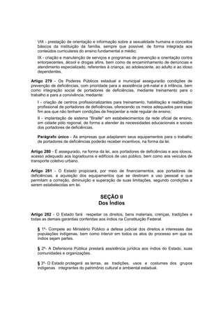 VIII - prestação de orientação e informação sobre a sexualidade humana e conceitos
básicos da instituição da família, sempre que possível, de forma integrada aos
conteúdos curriculares do ensino fundamental e médio;
IX - criação e manutenção de serviços e programas de prevenção e orientação contra
entorpecentes, álcool e drogas afins, bem como de encaminhamento de denúncias e
atendimento especializado, referentes à criança, ao adolescente, ao adulto e ao idoso
dependentes.
Artigo 279 - Os Poderes Públicos estadual e municipal assegurarão condições de
prevenção de deficiências, com prioridade para a assistência pré-natal e à infância, bem
como integração social de portadores de deficiências, mediante treinamento para o
trabalho e para a convivência, mediante:
I - criação de centros profissionalizantes para treinamento, habilitação e reabilitação
profissional de portadores de deficiências, oferecendo os meios adequados para esse
fim aos que não tenham condições de freqüentar a rede regular de ensino;
II - implantação de sistema "Braille" em estabelecimentos da rede oficial de ensino,
em cidade pólo regional, de forma a atender às necessidades educacionais e sociais
dos portadores de deficiências.
Parágrafo único - As empresas que adaptarem seus equipamentos para o trabalho
de portadores de deficiências poderão receber incentivos, na forma da lei.
Artigo 280 - É assegurado, na forma da lei, aos portadores de deficiências e aos idosos,
acesso adequado aos logradouros e edifícios de uso público, bem como aos veículos de
transporte coletivo urbano.
Artigo 281 - O Estado propiciará, por meio de financiamentos, aos portadores de
deficiências, a aquisição dos equipamentos que se destinam a uso pessoal e que
permitam a correção, diminuição e superação de suas limitações, segundo condições a
serem estabelecidas em lei.
SEÇÃO II
Dos Índios
Artigo 282 - O Estado fará respeitar os direitos, bens materiais, crenças, tradições e
todas as demais garantias conferidas aos índios na Constituição Federal.
§ 1º- Compete ao Ministério Público a defesa judicial dos direitos e interesses das
populações indígenas, bem como intervir em todos os atos do processo em que os
índios sejam partes.
§ 2º- A Defensoria Pública prestará assistência jurídica aos índios do Estado, suas
comunidades e organizações.
§ 3º- O Estado protegerá as terras, as tradições, usos e costumes dos grupos
indígenas integrantes do patrimônio cultural e ambiental estadual.
 