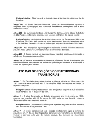 Parágrafo único - Observar-se-á o disposto neste artigo quando o interesse for de
terceiros.
Artigo 292 - O Poder Executivo elaborará plano de desenvolvimento orgânico e
integrado, com a participação dos Municípios interessados, abrangendo toda a zona
costeira do Estado.
Artigo 293 - Os Municípios atendidos pela Companhia de Saneamento Básico do Estado
de São Paulo poderão criar e organizar seus serviços autônomos de água e esgoto.
Parágrafo único - A indenização devida à Companhia de Saneamento Básico do
Estado de São Paulo será ressarcida após levantamento de auditoria conjunta entre
a Secretaria da Fazenda do Estado e o Município, no prazo de até vinte e cinco anos.
Artigo 294 - Fica assegurada a participação da sociedade civil nos conselhos estaduais
previstos nesta Constituição, com composição e competência definidas.
Artigo 295 - O Estado manterá um sistema unificado visando à localização, informação e
referências de pessoas desaparecidas.
Artigo 296 - É vedada a concessão de incentivos e isenções fiscais às empresas que
comprovadamente não atendam às normas de preservação ambiental e as relativas à
saúde e à segurança do trabalho.
ATO DAS DISPOSIÇÕES CONSTITUCIONAIS
TRANSITÓRIAS
Artigo 1º - Os Deputados integrantes da atual legislatura, iniciada em 15 de março de
1987, exercerão seus mandatos até 15 de março de 1991, data em que se iniciará a
legislatura seguinte.
Parágrafo único - Os Deputados eleitos para a legislatura seguinte à atual exercerão
seus mandatos até 1º de janeiro de 1995.
Artigo 2º - O atual Governador do Estado, empossado em 15 de março de 1987,
exercerá seu mandato até 15 de março de 1991, data em que tomará posse o
Governador eleito para o período seguinte.
Parágrafo único - O Governador eleito para o período seguinte ao atual exercerá
seu mandato até 1º de janeiro de 1995.
Artigo 3º - A revisão constitucional será iniciada imediatamente após o término da
prevista no art. 3º do Ato das Disposições Constitucionais Transitórias da Constituição
Federal e aprovada pelo voto da maioria absoluta dos membros da Assembléia
Legislativa.
 