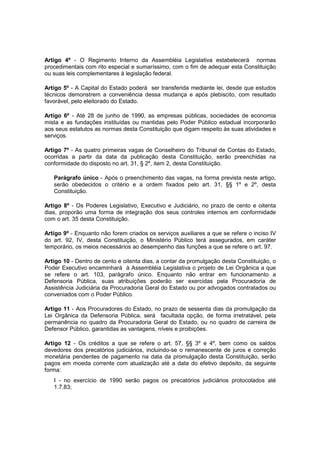 Artigo 4º - O Regimento Interno da Assembléia Legislativa estabelecerá normas
procedimentais com rito especial e sumaríssimo, com o fim de adequar esta Constituição
ou suas leis complementares à legislação federal.
Artigo 5º - A Capital do Estado poderá ser transferida mediante lei, desde que estudos
técnicos demonstrem a conveniência dessa mudança e após plebiscito, com resultado
favorável, pelo eleitorado do Estado.
Artigo 6º - Até 28 de junho de 1990, as empresas públicas, sociedades de economia
mista e as fundações instituídas ou mantidas pelo Poder Público estadual incorporarão
aos seus estatutos as normas desta Constituição que digam respeito às suas atividades e
serviços.
Artigo 7º - As quatro primeiras vagas de Conselheiro do Tribunal de Contas do Estado,
ocorridas a partir da data da publicação desta Constituição, serão preenchidas na
conformidade do disposto no art. 31, § 2º, item 2, desta Constituição.
Parágrafo único - Após o preenchimento das vagas, na forma prevista neste artigo,
serão obedecidos o critério e a ordem fixados pelo art. 31, §§ 1º e 2º, desta
Constituição.
Artigo 8º - Os Poderes Legislativo, Executivo e Judiciário, no prazo de cento e oitenta
dias, proporão uma forma de integração dos seus controles internos em conformidade
com o art. 35 desta Constituição.
Artigo 9º - Enquanto não forem criados os serviços auxiliares a que se refere o inciso IV
do art. 92, IV, desta Constituição, o Ministério Público terá assegurados, em caráter
temporário, os meios necessários ao desempenho das funções a que se refere o art. 97.
Artigo 10 - Dentro de cento e oitenta dias, a contar da promulgação desta Constituição, o
Poder Executivo encaminhará à Assembléia Legislativa o projeto de Lei Orgânica a que
se refere o art. 103, parágrafo único. Enquanto não entrar em funcionamento a
Defensoria Pública, suas atribuições poderão ser exercidas pela Procuradoria de
Assistência Judiciária da Procuradoria Geral do Estado ou por advogados contratados ou
conveniados com o Poder Público.
Artigo 11 - Aos Procuradores do Estado, no prazo de sessenta dias da promulgação da
Lei Orgânica da Defensoria Pública, será facultada opção, de forma irretratável, pela
permanência no quadro da Procuradoria Geral do Estado, ou no quadro de carreira de
Defensor Público, garantidas as vantagens, níveis e proibições.
Artigo 12 - Os créditos a que se refere o art. 57, §§ 3º e 4º, bem como os saldos
devedores dos precatórios judiciários, incluindo-se o remanescente de juros e correção
monetária pendentes de pagamento na data da promulgação desta Constituição, serão
pagos em moeda corrente com atualização até a data do efetivo depósito, da seguinte
forma:
I - no exercício de 1990 serão pagos os precatórios judiciários protocolados até
1.7.83;
 