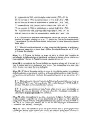 II - no exercício de 1991, os protocolados no período de 2.7.83 a 1.7.85;
III - no exercício de 1992, os protocolados no período de 2.7.85 a 1.7.87;
IV - no exercício de 1993, os protocolados no período de 2.7.87 a 1.7.89;
V - no exercício de 1994, os protocolados no período de 2.7.89 a 1.7.91;
VI - no exercício de 1995, os protocolados no período de 2.7.91 a 1.7.93;
VII - no exercício de 1996, os protocolados no período de 2.7.93 a 1.7.94;
VIII - no exercício de 1997, os protocolados no período de 2.7.94 a 1.7.96.
§ 1º - Os precatórios judiciários referentes aos créditos de natureza não alimentar,
sujeitos ao preceito estabelecido no art. 33 do Ato das Disposições Constitucionais
Transitórias da Constituição Federal estão excluídos da forma de pagamento disposta
neste artigo.
§ 2º - A forma de pagamento a que se refere este artigo não desobriga as entidades a
efetuarem o pagamento na forma do art. 100 da Constituição Federal e art. 57, §§ 1º
e 2º, desta Constituição.
Artigo 13 - O Tribunal de Justiça, no prazo de cento e oitenta dias contados da
promulgação desta Constituição, encaminhará projeto de lei fixando a forma e os termos
para criação de Tribunais de Alçada Regionais, a que se refere o art. 71.
Artigo 14 - A competência das Turmas de Recursos a que se refere o art. 84 entrará em
vigor à medida que forem designados seus juízes. Tais designações terão seu início
dentro de seis meses, pela Comarca da Capital.
Artigo 15 - O Tribunal de Justiça, dentro do prazo de noventa dias, após a promulgação
desta Constituição, encaminhará projeto de lei à Assembléia Legislativa, dispondo sobre
a organização, competência e instalação dos Juizados Especiais a que se refere o art.
87.
§ 1º - São mantidos os Juizados Especiais de Pequenas Causas criados com base na
Lei Federal nº 7.244, de 7 de novembro de 1984 e na Lei Estadual nº 5.143, de 28 de
maio de 1986, bem como suas instâncias recursais.
§ 2º - O projeto a que se refere o "caput" deste artigo deverá prever a instalação, na
Capital, de Juizados Especiais em número suficiente e localização adequada ao
atendimento da população dos bairros periféricos.
Artigo 16 - Até a elaboração da lei que criar e organizar a Justiça de Paz, ficam mantidos
os atuais juízes e suplentes de juiz de casamentos, até a posse de novos titulares,
assegurando-lhes os direitos e atribuições conferidos aos juízes de paz de que tratam os
arts. 98, II, da Constituição Federal, art. 30 do Ato das Disposições Constitucionais
Transitórias e art. 89 desta Constituição.
Artigo 17 - Lei a ser editada no prazo de quatro meses após a promulgação desta
Constituição, disporá sobre normas para criação dos cartórios extrajudiciais, levando-se
 
