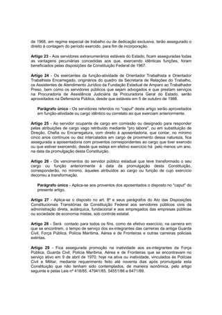 de 1968, em regime especial de trabalho ou de dedicação exclusiva, terão assegurado o
direito à contagem do período exercido, para fim de incorporação.
Artigo 23 - Aos servidores extranumerários estáveis do Estado, ficam asseguradas todas
as vantagens pecuniárias concedidas aos que, exercendo idênticas funções, foram
beneficiados pelas disposições da Constituição Federal de 1967.
Artigo 24 - Os exercentes da função-atividade de Orientador Trabalhista e Orientador
Trabalhista Encarregado, originários do quadro da Secretaria de Relações do Trabalho,
os Assistentes de Atendimento Jurídico da Fundação Estadual de Amparo ao Trabalhador
Preso, bem como os servidores públicos que sejam advogados e que prestam serviços
na Procuradoria de Assistência Judiciária da Procuradoria Geral do Estado, serão
aproveitados na Defensoria Pública, desde que estáveis em 5 de outubro de 1988.
Parágrafo único - Os servidores referidos no "caput" deste artigo serão aproveitados
em função-atividade ou cargo idêntico ou correlato ao que exerciam anteriormente.
Artigo 25 - Ao servidor ocupante de cargo em comissão ou designado para responder
pelas atribuições de cargo vago retribuído mediante "pro labore", ou em substituição de
Direção, Chefia ou Encarregatura, com direito à aposentadoria, que contar, no mínimo
cinco anos contínuos ou dez intercalados em cargo de provimento dessa natureza, fica
assegurada a aposentadoria com proventos correspondentes ao cargo que tiver exercido
ou que estiver exercendo, desde que esteja em efetivo exercício há pelo menos um ano,
na data da promulgação desta Constituição.
Artigo 26 - Os vencimentos do servidor público estadual que teve transformado o seu
cargo ou função anteriormente à data da promulgação desta Constituição,
corresponderão, no mínimo, àqueles atribuídos ao cargo ou função de cujo exercício
decorreu a transformação.
Parágrafo único - Aplica-se aos proventos dos aposentados o disposto no "caput" do
presente artigo.
Artigo 27 - Aplica-se o disposto no art. 8º e seus parágrafos do Ato das Disposições
Constitucionais Transitórias da Constituição Federal aos servidores públicos civis da
administração direta, autárquica, fundacional e aos empregados das empresas públicas
ou sociedade de economia mistas, sob controle estatal.
Artigo 28 - Será contado para todos os fins, como de efetivo exercício, na carreira em
que se encontrem, o tempo de serviço dos ex-integrantes das carreiras da antiga Guarda
Civil, Força Pública, Polícia Marítima, Aérea e de Fronteiras e outras carreiras policiais
extintas.
Artigo 29 - Fica assegurada promoção na inatividade aos ex-integrantes da Força
Pública, Guarda Civil, Polícia Marítima, Aérea e de Fronteiras que se encontravam no
serviço ativo em 9 de abril de 1970, hoje na ativa ou inatividade, vinculados às Polícias
Civil e Militar, mediante requerimento feito até noventa dias após promulgada esta
Constituição que não tenham sido contemplados, de maneira isonômica, pelo artigo
seguinte e pelas Leis nº 418/85, 47941/85, 54551/86 e 6471/89.
 