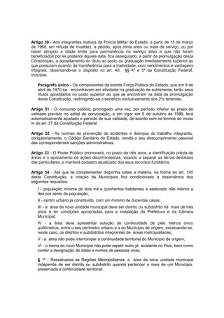 Artigo 30 - Aos integrantes inativos da Polícia Militar do Estado, a partir de 15 de março
de 1968, em virtude de invalidez, a pedido, após trinta anos ou mais de serviço, ou por
haver atingido a idade limite para permanência no serviço ativo e que não foram
beneficiados por lei posterior àquela data, fica assegurado, a partir da promulgação desta
Constituição, o apostilamento do título ao posto ou graduação imediatamente superior ao
que possuíam quando da transferência para a inatividade, com vencimentos e vantagens
integrais, observando-se o disposto no art. 40, §§ 4º e 5º da Constituição Federal,
inclusive.
Parágrafo único - Os componentes da extinta Força Pública do Estado, que em 8 de
abril de 1970 se encontravam em atividade na graduação de subtenente, terão seus
títulos apostilados no posto superior ao que se encontram na data da promulgação
desta Constituição, restringindo-se o benefício exclusivamente aos 2ºs tenentes.
Artigo 31 - O concurso público, prorrogado uma vez, por período inferior ao prazo de
validade previsto no edital de convocação, e em vigor em 5 de outubro de 1988, terá
automaticamente ajustado o período de sua validade, de acordo com os termos do inciso
m do art. 37 da Constituição Federal.
Artigo 32 - As normas de prevenção de acidentes e doenças do trabalho integrarão,
obrigatoriamente, o Código Sanitário do Estado, sendo o seu descumprimento passível
das correspondentes sanções administrativas.
Artigo 33 - O Poder Público promoverá, no prazo de três anos, a identificação prévia de
áreas e o ajuizamento de ações discriminatórias, visando a separar as terras devolutas
das particulares, e manterá cadastro atualizado dos seus recursos fundiários.
Artigo 34 - Até que lei complementar disponha sobre a matéria, na forma do art. 145
desta Constituição, a criação de Municípios fica condicionada à observância dos
seguintes requisitos:
I - população mínima de dois mil e quinhentos habitantes e eleitorado não inferior a
dez por cento da população;
II - centro urbano já constituído, com um mínimo de duzentas casas;
III - a área da nova unidade municipal deve ser distrito ou subdistrito há mais de três
anos e ter condições apropriadas para a instalação da Prefeitura e da Câmara
Municipal;
IV - a área deve apresentar solução de continuidade de pelo menos cinco
quilômetros, entre o seu perímetro urbano e a do Município de origem, excetuando-se,
neste caso, os distritos e subdistritos integrantes de áreas metropolitanas;
V - a área não pode interromper a continuidade territorial do Município de origem;
VI - o nome do novo Município não pode repetir outro já existente no País, bem como
conter a designação de datas e nomes de pessoas vivas.
§ 1º - Ressalvadas as Regiões Metropolitanas, a área da nova unidade municipal
independe de ser distrito ou subdistrito quando pertencer a mais de um Município,
preservada a continuidade territorial.
 