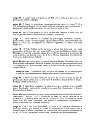 Artigo 41 - O cumprimento do disposto no art. 190 será exigido após doze meses da
promulgação desta Constituição.
Artigo 42 - O Estado, no exercício da competência prevista no art. 24, incisos VI, VII e
VIII, da Constituição Federal, no que couber, elaborará, atendendo suas peculiaridades, o
Código de Proteção ao Meio Ambiente, no prazo de cento e oitenta dias.
Artigo 43 - Fica o Poder Público, no prazo de dois anos, obrigado a iniciar obras de
adequação, atendendo ao disposto no art. 205 desta Constituição.
Artigo 44 - Ficam mantidas as unidades de conservação atualmente existentes,
promovendo o Estado a sua demarcação, regularização dominial e efetiva implantação no
prazo de cinco anos, consignando nos próximos orçamentos as verbas para tanto
necessárias.
Artigo 45 - O Poder Público, dentro de cento e oitenta dias demarcará as áreas
urbanizadas na Serra do Mar, com vistas a definir as responsabilidades do Estado e dos
Municípios, em que se enquadram essas áreas, a fim de assegurar a preservação do
meio ambiente e ao disposto no art. 12, § 2º, do Ato das Disposições Constitucionais
Transitórias da Constituição Federal.
Artigo 46 - No prazo de três anos, a contar da promulgação desta Constituição, ficam os
Poderes Públicos Estadual e Municipal obrigados a tomar medidas eficazes para impedir
o bombeamento de águas servidas, dejetos e de outras substâncias poluentes para a
represa Billings.
Parágrafo único - Qualquer que seja a solução a ser adotada, fica o Estado obrigado
a consultar permanentemente os Poderes Públicos dos Municípios afetados.
Artigo 47 - O Poder Executivo implantará no prazo de um ano, a contar da data da
promulgação desta Constituição, na Secretaria de Estado da Saúde, banco de órgãos,
tecidos e substâncias humanas.
Artigo 48 - A Assembléia Legislativa, no prazo de um ano, contado da promulgação
desta Constituição, elaborará lei complementar específica, disciplinando o Sistema
Previdenciário do Estado.
Artigo 49 - Nos dez primeiros anos da promulgação desta Constituição, o Poder Público
desenvolverá esforços, com a mobilização de todos os setores organizados da
sociedade e com a aplicação de, pelo menos, cinqüenta por cento dos recursos a que se
refere o art. 255 desta Constituição, para eliminar o analfabetismo e universalizar o
ensino fundamental, com qualidade satisfatória.
Artigo 50 - Até o ano 2000, bienalmente, o Estado e os Municípios promoverão e
publicarão censos que aferirão os índices de analfabetismo e sua relação com a
universalização do ensino fundamental, de conformidade com o preceito estabelecido no
art. 60, do Ato das Disposições Constitucionais Transitórias da Constituição Federal.
 
