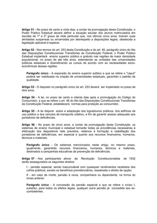 Artigo 51 - No prazo de cento e vinte dias, a contar da promulgação desta Constituição, o
Poder Público Estadual deverá definir a situação escolar dos alunos matriculados em
escolas de 1º e 2º graus da rede particular que, nos últimos cinco anos, tiveram suas
atividades suspensas ou encerradas por desrespeito a disposições legais, obedecida a
legislação aplicável à espécie.
Artigo 52 - Nos termos do art. 253 desta Constituição e do art. 60, parágrafo único do Ato
das Disposições Constitucionais Transitórias da Constituição Federal, o Poder Público
Estadual implantará ensino superior público e gratuito nas regiões de maior densidade
populacional, no prazo de até três anos, estendendo as unidades das universidades
públicas estaduais e diversificando os cursos de acordo com as necessidades sócio-
econômicas dessas regiões.
Parágrafo único - A expansão do ensino superior público a que se refere o "caput"
poderá ser viabilizada na criação de universidades estaduais, garantido o padrão de
qualidade.
Artigo 53 - O disposto no parágrafo único do art. 253 deverá ser implantado no prazo de
dois anos.
Artigo 54 - A lei, no prazo de cento e oitenta dias após a promulgação do Código do
Consumidor, a que se refere o art. 48 do Ato das Disposições Constitucionais Transitórias
da Constituição Federal, estabelecerá normas para proteção ao consumidor.
Artigo 55 - A lei disporá sobre a adaptação dos logradouros públicos, dos edifícios de
uso público e dos veículos de transporte coletivo, a fim de garantir acesso adequado aos
portadores de deficiências.
Artigo 56 - No prazo de cinco anos, a contar da promulgação desta Constituição, os
sistemas de ensino municipal e estadual tomarão todas as providências necessárias à
efetivação dos dispositivos nela previstos, relativos à formação e reabilitação dos
portadores de deficiências, em especial e quanto aos recursos financeiros, humanos,
técnicos e materiais.
Parágrafo único - Os sistemas mencionados neste artigo, no mesmo prazo,
igualmente, garantirão recursos financeiros, humanos, técnicos e materiais,
destinados a campanhas educativas de prevenção de deficiências.
Artigo 57 - Aos participantes ativos da Revolução Constitucionalista de 1932
serão asssegurados os seguintes direitos:
I - pensão especial, sendo inacumulável com quaisquer rendimentos recebidos dos
cofres públicos, exceto os benefícios previdenciários, ressalvado o direito de opção;
II - em caso de morte, pensão à viúva, companheira ou dependente, na forma do
inciso anterior.
Parágrafo único - A concessão da pensão especial a que se refere o inciso I,
substitui, para todos os efeitos legais, qualquer outra pensão já concedida aos ex-
combatentes.
 