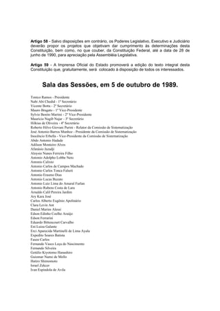 Artigo 58 - Salvo disposições em contrário, os Poderes Legislativo, Executivo e Judiciário
deverão propor os projetos que objetivam dar cumprimento às determinações desta
Constituição, bem como, no que couber, da Constituição Federal, até a data de 28 de
junho de 1990, para apreciação pela Assembléia Legislativa.
Artigo 59 - A Imprensa Oficial do Estado promoverá a edição do texto integral desta
Constituição que, gratuitamente, será colocado à disposição de todos os interessados.
Sala das Sessões, em 5 de outubro de 1989.
Tonico Ramos - Presidente
Nabi Abi Chedid - 1º Secretário
Vicente Botta - 2º Secretário
Mauro Bragato - 1º Vice-Presidente
Sylvio Benito Martini - 2º Vice-Presidente
Maurício Nagib Najar - 3º Secretário
Hilkias de Oliveira - 4º Secretário
Roberto Hilvo Giovani Purini - Relator da Comissão de Sistematização
José Antonio Barros Munhoz - Presidente da Comissão de Sistematização
Inocêncio Erbella - Vice-Presidente da Comissão de Sistematização
Abdo Antonio Hadade
Adilson Monteiro Alves
Afanásio Jazadji
Aloysio Nunes Ferreira Filho
Antonio Adolpho Lobbe Neto
Antonio Calixto
Antonio Carlos de Campos Machado
Antonio Carlos Tonca Falseti
Antonio Erasmo Dias
Antonio Lucas Buzato
Antonio Luiz Lima do Amaral Furlan
Antonio Rubens Costa de Lara
Arnaldo Calil Pereira Jardim
Ary Kara José
Carlos Alberto Eugênio Apolinário
Clara Levin Ant
Daniel Marins Alessi
Edson Edinho Coelho Araújo
Edson Ferrarini
Eduardo Bittencourt Carvalho
Eni Luiza Galante
Erci Aparecida Martinelli de Lima Ayala
Expedito Soares Batista
Fauze Carlos
Fernando Vasco Leça do Nascimento
Fernando Silveira
Getúlio Kiyotomo Hanashiro
Guiomar Namo de Mello
Hatiro Shimomoto
Israel Zekcer
Ivan Espindola de Avila
 
