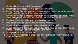 1. What makes it easy to talk to someone?
2. What traits do you look for in a conversation partner?
3. Tell about your favorite types of conversations to have? What do you talk
about? How do you know the other person?
4. Have you ever had a great conversation with a complete stranger? What
made it so great? What did you talk about? Where were you?
5. What are some bad traits you have in conversations?
6. Who communicates better: men or women? Why?
7. What topics should you avoid when talking to a stranger?
8. Do you think some conversations are easier to have on the phone? Face
to face? What types of conversations, and why?
9. Have you ever spied on anyone?
10. Have you ever recorded a phone call or conversation? Why? Would you
ever do it? Explain.
 