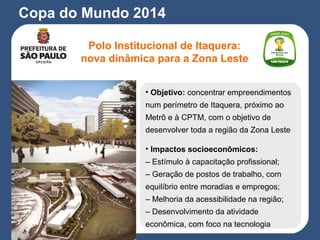 Copa do Mundo 2014
Polo Institucional de Itaquera:
nova dinâmica para a Zona Leste
• Objetivo: concentrar empreendimentos
num perímetro de Itaquera, próximo ao
Metrô e à CPTM, com o objetivo de
desenvolver toda a região da Zona Leste
• Impactos socioeconômicos:
– Estímulo à capacitação profissional;
– Geração de postos de trabalho, com
equilíbrio entre moradias e empregos;
– Melhoria da acessibilidade na região;
– Desenvolvimento da atividade
econômica, com foco na tecnologia
 