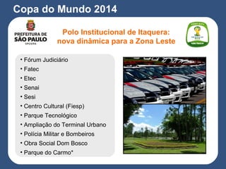 Copa do Mundo 2014
• Fórum Judiciário
• Fatec
• Etec
• Senai
• Sesi
• Centro Cultural (Fiesp)
• Parque Tecnológico
• Ampliação do Terminal Urbano
• Polícia Militar e Bombeiros
• Obra Social Dom Bosco
• Parque do Carmo*
Polo Institucional de Itaquera:
nova dinâmica para a Zona Leste
 