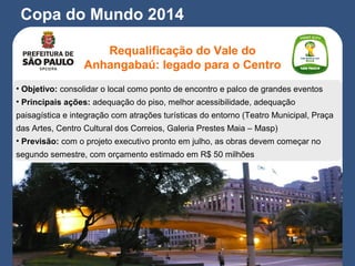 Copa do Mundo 2014
Requalificação do Vale do
Anhangabaú: legado para o Centro
• Objetivo: consolidar o local como ponto de encontro e palco de grandes eventos
• Principais ações: adequação do piso, melhor acessibilidade, adequação
paisagística e integração com atrações turísticas do entorno (Teatro Municipal, Praça
das Artes, Centro Cultural dos Correios, Galeria Prestes Maia – Masp)
• Previsão: com o projeto executivo pronto em julho, as obras devem começar no
segundo semestre, com orçamento estimado em R$ 50 milhões
 