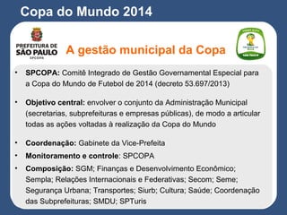 Copa do Mundo 2014
A gestão municipal da Copa
• SPCOPA: Comitê Integrado de Gestão Governamental Especial para
a Copa do Mundo de Futebol de 2014 (decreto 53.697/2013)
• Objetivo central: envolver o conjunto da Administração Municipal
(secretarias, subprefeituras e empresas públicas), de modo a articular
todas as ações voltadas à realização da Copa do Mundo
• Coordenação: Gabinete da Vice-Prefeita
• Monitoramento e controle: SPCOPA
• Composição: SGM; Finanças e Desenvolvimento Econômico;
Sempla; Relações Internacionais e Federativas; Secom; Seme;
Segurança Urbana; Transportes; Siurb; Cultura; Saúde; Coordenação
das Subprefeituras; SMDU; SPTuris
 
