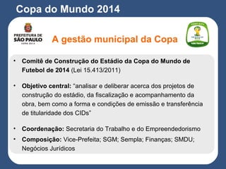 Copa do Mundo 2014
A gestão municipal da Copa
• Comitê de Construção do Estádio da Copa do Mundo de
Futebol de 2014 (Lei 15.413/2011)
• Objetivo central: “analisar e deliberar acerca dos projetos de
construção do estádio, da fiscalização e acompanhamento da
obra, bem como a forma e condições de emissão e transferência
de titularidade dos CIDs”
• Coordenação: Secretaria do Trabalho e do Empreendedorismo
• Composição: Vice-Prefeita; SGM; Sempla; Finanças; SMDU;
Negócios Jurídicos
 