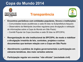 Copa do Mundo 2014
Transparência
• Encontros periódicos com entidades populares, fóruns e instituições
– Comunidades locais (audiências a cada 45 dias na Subprefeitura Itaquera
– Observatório da Metrópole (reuniões regulares para divulgação e validação
de informações sobre a Copa do Mundo em São Paulo)
– Comitê Popular da Copa (reuniões a cada 30 dias na SPCOPA)
• Reorganização do site institucional da SPCOPA, de modo a viabilizar
a divulgação irrestrita de leis, contratos, projetos e outros
documentos que tenham relação com a Copa em São Paulo
• Atendimento a pedidos de órgãos governamentais e participação em
câmaras temáticas, dos mais variados setores
• Participação regular em eventos “não oficiais” (sociedade civil)
 