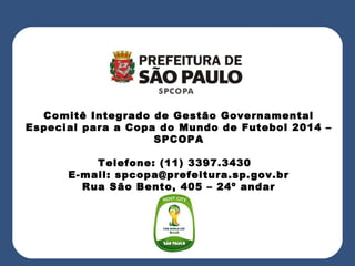 Comitê Integrado de Gestão Governamental
Especial para a Copa do Mundo de Futebol 2014 –
SPCOPA
Telefone: (11) 3397.3430
E-mail: spcopa@prefeitura.sp.gov.br
Rua São Bento, 405 – 24º andar
 