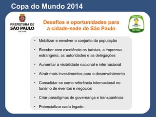 Desafios e oportunidades para
a cidade-sede de São Paulo
Copa do Mundo 2014
• Mobilizar e envolver o conjunto da população
• Receber com excelência os turistas, a imprensa
estrangeira, as autoridades e as delegações
• Aumentar a visibilidade nacional e internacional
• Atrair mais investimentos para o desenvolvimento
• Consolidar-se como referência internacional no
turismo de eventos e negócios
• Criar paradigmas de governança e transparência
• Potencializar cada legado
 