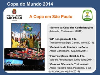 A Copa em São Paulo
Copa do Mundo 2014
* Sorteio da Copa das Confederações
(Anhembi, 01/dezembro/2012)
* 64º Congresso da Fifa
(Transamerica Expo Center, junho/2014)
* Cerimônia de Abertura da Copa
(Arena Corinthians, 12/junho/2014)
* Fan Fest (festa oficial da Fifa)
(Vale do Anhangabaú, junho-julho/2014)
* Campos Oficiais de Treinamento
(Arena Palestra Itália, Pacaembu e CT
do Audax, junho-julho/2014)
 