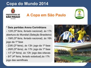 A Copa em São Paulo
Copa do Mundo 2014
* Seis partidas Arena Corinthians
- 12/6 (5ª feira, feriado nacional), às 17h:
abertura do Mundial (Seleção Brasileira)
- 19/6 (5ª feira, feriado nacional), às 16h:
jogo da 1ª fase
- 23/6 (2ª feira), às 13h: jogo da 1ª fase
- 26/6 (5ª feira), às 17h: jogo da 1ª fase
- 1/7 (3ª feira), às 13h: jogo das oitavas
- 9/7 (4ª feira, feriado estadual),às 17h:
jogo das semifinais
 
