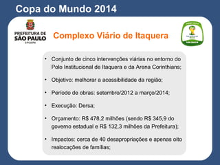 Copa do Mundo 2014
Complexo Viário de Itaquera
• Conjunto de cinco intervenções viárias no entorno do
Polo Institucional de Itaquera e da Arena Corinthians;
• Objetivo: melhorar a acessibilidade da região;
• Período de obras: setembro/2012 a março/2014;
• Execução: Dersa;
• Orçamento: R$ 478,2 milhões (sendo R$ 345,9 do
governo estadual e R$ 132,3 milhões da Prefeitura);
• Impactos: cerca de 40 desapropriações e apenas oito
realocações de famílias;
 