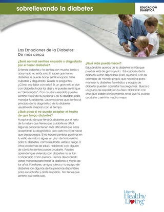 Las Emociones de la Diabetes:
De más cerca
¿Será normal sentirse enojado y disgustado
por el tener diabetes?
Si tienes diabetes y te sientes con mucho estrés y
abrumado no estás solo. El saber que tienes
diabetes te puede hacer sentir enojado, triste,
culpable y disgustado. Quizás te preguntes,
¿Cómo voy lidiar con esto? Es un gran reto el vivir
con diabetes todos los días y te puedes sentir que
es “demasiado”. Con ayuda y respaldo puedes
sentirte mejor de tu persona y de tu abilidad para
manejar tu diabetes. Las emociones que sientes al
principio de tu diagnóstico de la diabetes
usualmente mejoran con el tiempo.
¿Qué pasa si no puedo aceptar el hecho
de que tengo diabetes?
Aceptando de que tendrás diabetes por el resto
de tu vida y que tienes que cuidarte es difícil.
Algunas personas tienen más dificultad que otros
aceptando su diagnóstico pero esto no va a hacer
que desaparezca. Si no haces cambios positivos en
tu estilo de vida o sigues un plan de tratamiento
para tu diabetes, como resultado, estás a riesgo a
otros problemas de salud. Hablando con alguien
de cómo te sientes puede ayudarte. Puedes
aprender que viviendo con diabetes no es tan
complicado como piensas. Hemos desarrollado
varias maneras para tratar la diabetes a través de
los años. Familiares, amigos, cleros y tu equipo de
diabetes son algunas de las personas disponibles
para escucharte y darte respaldo. No tienes que
sentirte que estás solo.
¿Qué más puedo hacer?
Educándote acerca de la diabetes lo más que
puedas será de gran ayuda. Educadores de la
diabetes están disponibles para ayudarte con las
destrezas de manejo propio que necesitas para
manejar tu diabetes. Tu médico y equipo de
diabetes pueden contestar tus preguntas. Busca a
un grupo de respaldo en tu área. Hablando con
otros que pasan por los mismos retos que tú, puede
ayudarte a sentirte mucho mejor.
sobrellevando la diabetes EDUCACION
DIABETICA
 