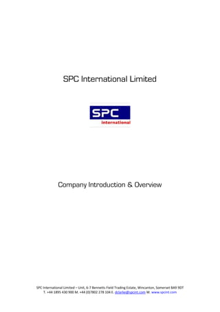 SPC International Limited




              Company Introduction & Overview




SPC International Limited – Unit, 6-7 Bennetts Field Trading Estate, Wincanton, Somerset BA9 9DT
    T. +44 1895 430 900 M. +44 (0)7802 278 104 E. dclarke@spcint.com W. www.spcint.com
 