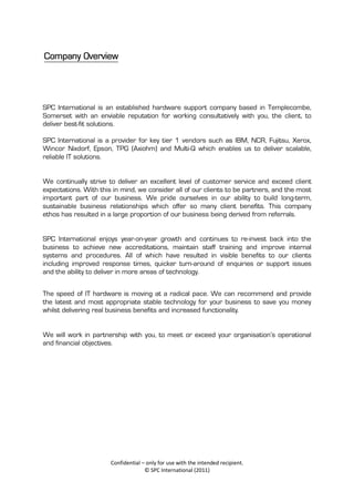 Company Overview




SPC International is an established hardware support company based in Templecombe,
Somerset with an enviable reputation for working consultatively with you, the client, to
deliver best-fit solutions.

SPC International is a provider for key tier 1 vendors such as IBM, NCR, Fujitsu, Xerox,
Wincor Nixdorf, Epson, TPG (Axiohm) and Multi-Q which enables us to deliver scalable,
reliable IT solutions.


We continually strive to deliver an excellent level of customer service and exceed client
expectations. With this in mind, we consider all of our clients to be partners, and the most
important part of our business. We pride ourselves in our ability to build long-term,
sustainable business relationships which offer so many client benefits. This company
ethos has resulted in a large proportion of our business being derived from referrals.


SPC International enjoys year-on-year growth and continues to re-invest back into the
business to achieve new accreditations, maintain staff training and improve internal
systems and procedures. All of which have resulted in visible benefits to our clients
including improved response times, quicker turn-around of enquiries or support issues
and the ability to deliver in more areas of technology.


The speed of IT hardware is moving at a radical pace. We can recommend and provide
the latest and most appropriate stable technology for your business to save you money
whilst delivering real business benefits and increased functionality.


We will work in partnership with you, to meet or exceed your organisation’s operational
and financial objectives.




                       Confidential – only for use with the intended recipient.
                                     © SPC International (2011)
 
