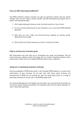 How are SPC International different?


Any EPOS hardware support company can give you technical reasons why you should
consider them as your chosen service provider but SPC International go beyond this to
deliver real business benefits;

   1. We’ll clearly distinguish what you need, and what would be a ‘nice to have’;

   2. You can trust the performance of your hardware, as it is sourced by NCR Certified
      Specialist;


   3. We’ll save you from costly and time-consuming mistakes by working quickly,
      efficiently and accurately;


   4. We do what we do best, leaving you to focus on what you do best;




Help to achieve your business goals

SPC International will work with you to understand your goals and objectives. We will
ensure that your software works at its best with our range of bespoke solutions, which
could result in faster and more reliable EPOS terminals for your customers.



Assist you in developing business continuity

Ensuring availability of EPOS spare parts or the complete EPOS systems is crucial to the
performance of your business. As we also deal with spare parts sourcing and
refurbishment of EPOS, we can provide you with any needy spare parts or a range of
alternative solutions for all your old or dead EPOS equipments.


As inventory Management and Logistics are two other core services that we provide, we
can ensure quicker delivery of products, find resolutions with minimal impact, disruption or
cost in day-to-day operations.




                       Confidential – only for use with the intended recipient.
                                     © SPC International (2011)
 