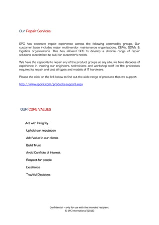 Our Repair Services


SPC has extensive repair experience across the following commodity groups. Our
customer base includes major multi-vendor maintenance organisations, OEMs, ODMs &
logistics organisations. This has allowed SPC to develop a diverse range of repair
solutions customised to suit our customer's needs.

We have the capability to repair any of the product groups at any site, we have decades of
experience in training our engineers, technicians and workshop staff on the processes
required to repair and test all types and models of IT hardware.

Please the click on the link below to find out the wide range of products that we support:

http://www.spcint.com/products-support.aspx




 OUR CORE VALUES


    Act with Integrity

     Uphold our reputation

     Add Value to our clients

     Build Trust

     Avoid Conflicts of Interest

     Respect for people

     Excellence

     Truthful Decisions




                         Confidential – only for use with the intended recipient.
                                       © SPC International (2011)
 