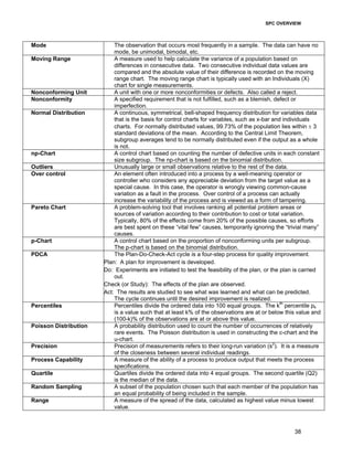 SPC OVERVIEW 
Mode The observation that occurs most frequently in a sample. The data can have no 
38 
mode, be unimodal, bimodal, etc. 
Moving Range A measure used to help calculate the variance of a population based on 
differences in consecutive data. Two consecutive individual data values are 
compared and the absolute value of their difference is recorded on the moving 
range chart. The moving range chart is typically used with an Individuals (X) 
chart for single measurements. 
Nonconforming Unit A unit with one or more nonconformities or defects. Also called a reject. 
Nonconformity A specified requirement that is not fulfilled, such as a blemish, defect or 
imperfection. 
Normal Distribution A continuous, symmetrical, bell-shaped frequency distribution for variables data 
that is the basis for control charts for variables, such as x-bar and individuals 
charts. For normally distributed values, 99.73% of the population lies within ± 3 
standard deviations of the mean. According to the Central Limit Theorem, 
subgroup averages tend to be normally distributed even if the output as a whole 
is not. 
np-Chart A control chart based on counting the number of defective units in each constant 
size subgroup. The np-chart is based on the binomial distribution. 
Outliers Unusually large or small observations relative to the rest of the data. 
Over control An element often introduced into a process by a well-meaning operator or 
controller who considers any appreciable deviation from the target value as a 
special cause. In this case, the operator is wrongly viewing common-cause 
variation as a fault in the process. Over control of a process can actually 
increase the variability of the process and is viewed as a form of tampering. 
Pareto Chart A problem-solving tool that involves ranking all potential problem areas or 
sources of variation according to their contribution to cost or total variation. 
Typically, 80% of the effects come from 20% of the possible causes, so efforts 
are best spent on these “vital few” causes, temporarily ignoring the “trivial many” 
causes. 
p-Chart A control chart based on the proportion of nonconforming units per subgroup. 
The p-chart is based on the binomial distribution. 
PDCA The Plan-Do-Check-Act cycle is a four-step process for quality improvement. 
Plan: A plan for improvement is developed. 
Do: Experiments are initiated to test the feasibility of the plan, or the plan is carried 
out. 
Check (or Study): The effects of the plan are observed. 
Act: The results are studied to see what was learned and what can be predicted. 
The cycle continues until the desired improvement is realized. 
Percentiles Percentiles divide the ordered data into 100 equal groups. The kth percentile pk 
is a value such that at least k% of the observations are at or below this value and 
(100-k)% of the observations are at or above this value. 
Poisson Distribution A probability distribution used to count the number of occurrences of relatively 
rare events. The Poisson distribution is used in constructing the c-chart and the 
u-chart. 
Precision Precision of measurements refers to their long-run variation (s2). It is a measure 
of the closeness between several individual readings. 
Process Capability A measure of the ability of a process to produce output that meets the process 
specifications. 
Quartile Quartiles divide the ordered data into 4 equal groups. The second quartile (Q2) 
is the median of the data. 
Random Sampling A subset of the population chosen such that each member of the population has 
an equal probability of being included in the sample. 
Range A measure of the spread of the data, calculated as highest value minus lowest 
value. 
 