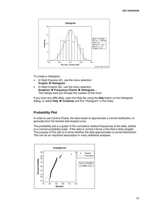 SPC OVERVIEW
13
To create a Histogram:
• In Statit Express QC, use the menu selection:
Graphs Histogram
• In Statit Custom QC, use the menu selection:
Graphics Frequency Charts Histogram…
The dialogs lead you through the creation of the chart.
If you have any difficulties, open the Help file using the Help button on the Histogram
dialog, or select Help Contents and find “Histogram” in the Index.
Probability Plot
In order to use Control Charts, the data needs to approximate a normal distribution, to
generally form the familiar bell-shaped curve.
The probability plot is a graph of the cumulative relative frequencies of the data, plotted
on a normal probability scale. If the data is normal it forms a line that is fairly straight.
The purpose of this plot is to show whether the data approximates a normal distribution.
This can be an important assumption in many statistical analyses.
 