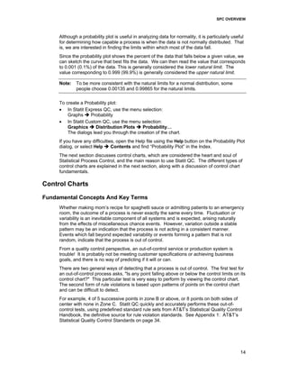 SPC OVERVIEW
14
Although a probability plot is useful in analyzing data for normality, it is particularly useful
for determining how capable a process is when the data is not normally distributed. That
is, we are interested in finding the limits within which most of the data fall.
Since the probability plot shows the percent of the data that falls below a given value, we
can sketch the curve that best fits the data. We can then read the value that corresponds
to 0.001 (0.1%) of the data. This is generally considered the lower natural limit. The
value corresponding to 0.999 (99.9%) is generally considered the upper natural limit.
Note: To be more consistent with the natural limits for a normal distribution, some
people choose 0.00135 and 0.99865 for the natural limits.
To create a Probability plot:
• In Statit Express QC, use the menu selection:
Graphs Probability
• In Statit Custom QC, use the menu selection:
Graphics Distribution Plots Probability…
The dialogs lead you through the creation of the chart.
If you have any difficulties, open the Help file using the Help button on the Probability Plot
dialog, or select Help Contents and find “Probability Plot” in the Index.
The next section discusses control charts, which are considered the heart and soul of
Statistical Process Control, and the main reason to use Statit QC. The different types of
control charts are explained in the next section, along with a discussion of control chart
fundamentals.
Control Charts
Fundamental Concepts And Key Terms
Whether making mom’s recipe for spaghetti sauce or admitting patients to an emergency
room, the outcome of a process is never exactly the same every time. Fluctuation or
variability is an inevitable component of all systems and is expected, arising naturally
from the effects of miscellaneous chance events. However, variation outside a stable
pattern may be an indication that the process is not acting in a consistent manner.
Events which fall beyond expected variability or events forming a pattern that is not
random, indicate that the process is out of control.
From a quality control perspective, an out-of-control service or production system is
trouble! It is probably not be meeting customer specifications or achieving business
goals, and there is no way of predicting if it will or can.
There are two general ways of detecting that a process is out of control. The first test for
an out-of-control process asks, "Is any point falling above or below the control limits on its
control chart?" This particular test is very easy to perform by viewing the control chart.
The second form of rule violations is based upon patterns of points on the control chart
and can be difficult to detect.
For example, 4 of 5 successive points in zone B or above, or 8 points on both sides of
center with none in Zone C. Statit QC quickly and accurately performs these out-of-
control tests, using predefined standard rule sets from AT&T’s Statistical Quality Control
Handbook, the definitive source for rule violation standards. See Appendix 1: AT&T’s
Statistical Quality Control Standards on page 34.
 