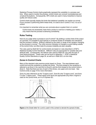 SPC OVERVIEW
15
Statistical Process Control charts graphically represent the variability in a process over
time. When used to monitor the process, control charts can uncover inconsistencies and
unnatural fluctuations. Consequently, SPC charts are used in many industries to improve
quality and reduce costs.
Control charts typically display the limits that statistical variability can explain as normal.
If your process is performing within these limits, it is said to be in control; if not, it is out of
control.
It is important to remember what you can conclude about a system that is in control:
Control does not necessarily mean that a product or service is meeting your needs, it
only means that the process is behaving consistently.
Rules Testing
How do you judge when a process is out of control? By plotting a control chart of the output
of a process, it is possible to spot special or unnatural causes of variability and indications
that the process is drifting. Drifting is defined by the mean or range of the variation changing
as the process is running. The most common indication of change is a point falling outside
of the control limits, but other tests for process instability are also valuable.
The rules used by Statit QC for control charts are based on rules described in AT&T's
Statistical Quality Control Handbook. Different rules are appropriate for variable data and
attribute data. Consequently, the default rules used by Statit QC vary with the type of
chart being produced. These rules can be found in Appendix 1: AT&T’s Statistical
Quality Control Standards on page 34, as well as in Statit QC’s on-line help.
Zones In Control Charts
Many of the standard rules examine points based on Zones. The area between each
control limit and the centerline is divided into thirds. The third closest to the centerline is
referred to as Zone A, the next third is Zone B, and the third closest to the control limits is
Zone C. Note that there are two of each of the Zones, one upper and one lower. See
Control Limits on page 16 for more information.
Zone A is also referred to as the "3-sigma zone", Zone B is the "2-sigma zone", and Zone
C is the "1-sigma zone". These sigma zone terms are appropriate only when 3-sigma is
used for the control limits, as it is in Express QC.
Sigma is the Greek letter for s and is used in this context to denote the spread of data.
 