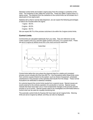 SPC OVERVIEW
16
Standard control limits are located 3 sigma away from the average or centerline of the
chart. The centerline is also called the control line. These are called 3 sigma limits or 3
sigma zones. The distance from the centerline to the control limits can be divided into 3
equal parts of one sigma each.
Statistics tell us that in normal data dispersion, we can expect the following percentages
of data to be included within the sigma:
1 sigma – 68.3%
2 sigma – 95.5%
3 sigma – 99.7%
We can expect 99.7% of the process outcomes to be within the 3-sigma control limits.
Control Limits
Control limits are calculated statistically from your data. They are referred to as the
Lower Control Limit (LCL) and the Upper Control Limit (UCL) on a control chart. These
are set at 3-sigma by default since this is the most commonly used limit.
Control limits define the zone where the observed data for a stable and consistent
process occurs virtually all of the time (99.7%). Any fluctuations within these limits come
from common causes inherent to the system, such as choice of equipment, scheduled
maintenance or the precision of the operation that results from the design. These normal
fluctuations are attributed to statistical variability.
An outcome beyond the control limits results from a special cause. Special causes are
events external to the ordinary operation of a production or service. Special causes
indicate that there have been one or more fundamental changes to the process and the
process is out of control. Special causes need to be investigated and eliminated before a
control chart can be used as a quality-monitoring tool.
The automatic control limits for Express QC have been set at 3-sigma limits. Warning
limits are set at 2-sigma by default, and they can also be displayed.
 