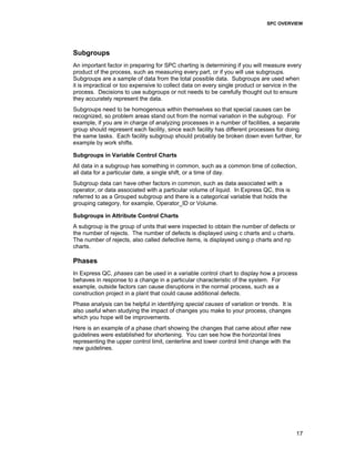 SPC OVERVIEW
17
Subgroups
An important factor in preparing for SPC charting is determining if you will measure every
product of the process, such as measuring every part, or if you will use subgroups.
Subgroups are a sample of data from the total possible data. Subgroups are used when
it is impractical or too expensive to collect data on every single product or service in the
process. Decisions to use subgroups or not needs to be carefully thought out to ensure
they accurately represent the data.
Subgroups need to be homogenous within themselves so that special causes can be
recognized, so problem areas stand out from the normal variation in the subgroup. For
example, if you are in charge of analyzing processes in a number of facilities, a separate
group should represent each facility, since each facility has different processes for doing
the same tasks. Each facility subgroup should probably be broken down even further, for
example by work shifts.
Subgroups in Variable Control Charts
All data in a subgroup has something in common, such as a common time of collection,
all data for a particular date, a single shift, or a time of day.
Subgroup data can have other factors in common, such as data associated with a
operator, or data associated with a particular volume of liquid. In Express QC, this is
referred to as a Grouped subgroup and there is a categorical variable that holds the
grouping category, for example, Operator_ID or Volume.
Subgroups in Attribute Control Charts
A subgroup is the group of units that were inspected to obtain the number of defects or
the number of rejects. The number of defects is displayed using c charts and u charts.
The number of rejects, also called defective items, is displayed using p charts and np
charts.
Phases
In Express QC, phases can be used in a variable control chart to display how a process
behaves in response to a change in a particular characteristic of the system. For
example, outside factors can cause disruptions in the normal process, such as a
construction project in a plant that could cause additional defects.
Phase analysis can be helpful in identifying special causes of variation or trends. It is
also useful when studying the impact of changes you make to your process, changes
which you hope will be improvements.
Here is an example of a phase chart showing the changes that came about after new
guidelines were established for shortening. You can see how the horizontal lines
representing the upper control limit, centerline and lower control limit change with the
new guidelines.
 