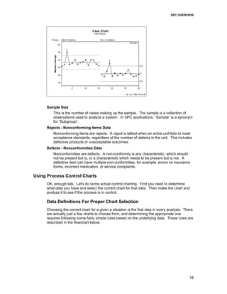 SPC OVERVIEW
18
Sample Size
This is the number of cases making up the sample. The sample is a collection of
observations used to analyze a system. In SPC applications, “Sample” is a synonym
for “Subgroup”.
Rejects - Nonconforming Items Data
Nonconforming items are rejects. A reject is tallied when an entire unit fails to meet
acceptance standards, regardless of the number of defects in the unit. This includes
defective products or unacceptable outcomes.
Defects - Nonconformities Data
Nonconformities are defects. A non-conformity is any characteristic, which should
not be present but is, or a characteristic which needs to be present but is not. A
defective item can have multiple non-conformities, for example, errors on insurance
forms, incorrect medication, or service complaints.
Using Process Control Charts
OK, enough talk. Let's do some actual control charting. First you need to determine
what data you have and select the correct chart for that data. Then make the chart and
analyze it to see if the process is in control.
Data Definitions For Proper Chart Selection
Choosing the correct chart for a given a situation is the first step in every analysis. There
are actually just a few charts to choose from, and determining the appropriate one
requires following some fairly simple rules based on the underlying data. These rules are
described in the flowchart below:
 