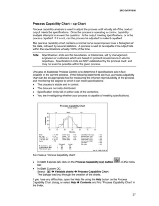 SPC OVERVIEW
27
Process Capability Chart – cp Chart
Process capability analysis is used to adjust the process until virtually all of the product
output meets the specifications. Once the process is operating in control, capability
analysis attempts to answer the question: Is the output meeting specifications, or is the
process capable? If it is not, can the process be adjusted to make it capable?
The process capability chart contains a normal curve superimposed over a histogram of
the data, followed by several statistics. A process is said to be capable if its output falls
within the specifications virtually 100% of the time.
Note: Specification Limits are the boundaries, or tolerances, set by management,
engineers or customers which are based on product requirements or service
objectives. Specification Limits are NOT established by the process itself, and
may not even be possible within the given process.
One goal of Statistical Process Control is to determine if specifications are in fact
possible in the current process. If the following statements are true, a process capability
chart can be an appropriate tool for measuring the inherent reproducibility of the process
and monitoring the degree to which it can meet specifications:
• The process is stable and in control.
• The data are normally distributed.
• Specification limits fall on either side of the centerline.
• You are investigating whether your process is capable of meeting specifications.
To create a Process Capability chart:
• In Statit Express QC click on the Process Capability (cp) button on the menu
bar.
• In Statit Custom QC:
Select: QC Variable charts Process Capability Chart
The dialogs lead you through the creation of the charts.
If you have any difficulties, open the Help file using the Help button on the Process
Capability Chart dialog, or select Help Contents and find “Process Capability Chart” in
the Index.
 