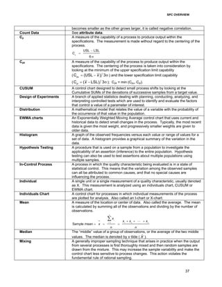 SPC OVERVIEW
37
becomes smaller as the other grows larger, it is called negative correlation.
Count Data See attribute data.
Cp A measure of the capability of a process to produce output within the
specifications. The measurement is made without regard to the centering of the
process.
USL LSL
6
p
C
−
=
σ
Cpk A measure of the capability of the process to produce output within the
specifications. The centering of the process is taken into consideration by
looking at the minimum of the upper specification limit capability
( pu
C (USL ) 3x= − σ ) and the lower specification limit capability
( pl
C ( LSL) 3x= − σ ); Cpk = min (Cpu, Cpl).
CUSUM A control chart designed to detect small process shifts by looking at the
Cumulative SUMs of the deviations of successive samples from a target value.
Design of Experiments A branch of applied statistics dealing with planning, conducting, analyzing, and
interpreting controlled tests which are used to identify and evaluate the factors
that control a value of a parameter of interest.
Distribution A mathematical model that relates the value of a variable with the probability of
the occurrence of that value in the population.
EWMA charts An Exponentially Weighted Moving Average control chart that uses current and
historical data to detect small changes in the process. Typically, the most recent
data is given the most weight, and progressively smaller weights are given to
older data.
Histogram A graph of the observed frequencies versus each value or range of values for a
set of data. A histogram provides a graphical summary of the variation in the
data.
Hypothesis Testing A procedure that is used on a sample from a population to investigate the
applicability of an assertion (inference) to the entire population. Hypothesis
testing can also be used to test assertions about multiple populations using
multiple samples.
In-Control Process A process in which the quality characteristic being evaluated is in a state of
statistical control. This means that the variation among the observed samples
can all be attributed to common causes, and that no special causes are
influencing the process.
Individual A single unit or a single measurement of a quality characteristic, usually denoted
as X. This measurement is analyzed using an individuals chart, CUSUM or
EWMA chart.
Individuals Chart A control chart for processes in which individual measurements of the process
are plotted for analysis. Also called an I-chart or X-chart.
Mean A measure of the location or center of data. Also called the average. The mean
is calculated by summing all of the observations and dividing by the number of
observations.
1 1 2
Sample mean
n
i
i n
x
x x x
x
n n
=
+ + +
= = =
∑ L
Median The “middle” value of a group of observations, or the average of the two middle
values. The median is denoted by x tilde ( X% ).
Mixing A generally improper sampling technique that arises in practice when the output
from several processes is first thoroughly mixed and then random samples are
drawn from the mixture. This may increase the sample variability and make the
control chart less sensitive to process changes. This action violates the
fundamental rule of rational sampling.
 