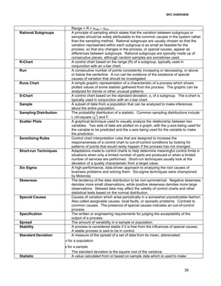 SPC OVERVIEW
39
Range = R = xmax – xmin
Rational Subgroups A principle of sampling which states that the variation between subgroups or
samples should be solely attributable to the common causes in the system rather
than the sampling method. Rational subgroups are usually chosen so that the
variation represented within each subgroup is as small as feasible for the
process, so that any changes in the process, or special causes, appear as
differences between subgroups. Rational subgroups are typically made up of
consecutive pieces, although random samples are sometimes used.
R-Chart A control chart based on the range (R) of a subgroup, typically used in
conjunction with an x-bar chart.
Run A consecutive number of points consistently increasing or decreasing, or above
or below the centerline. A run can be evidence of the existence of special
causes of variation that should be investigated.
Runs Chart A simple graphic representation of a characteristic of a process which shows
plotted values of some statistic gathered from the process. The graphic can be
analyzed for trends or other unusual patterns.
S-Chart A control chart based on the standard deviation, s, of a subgroup. The s-chart is
typically used in conjunction with an x-bar chart.
Sample A subset of data from a population that can be analyzed to make inferences
about the entire population.
Sampling Distribution The probability distribution of a statistic. Common sampling distributions include
t, chi-square (χ2
) and F.
Scatter Plots A graphical technique used to visually analyze the relationship between two
variables. Two sets of data are plotted on a graph, with the y-axis being used for
the variable to be predicted and the x-axis being used for the variable to make
the prediction.
Sensitizing Rules Control chart interpretation rules that are designed to increase the
responsiveness of a control chart to out-of-control conditions by looking for
patterns of points that would rarely happen if the process has not changed.
Short-run Techniques Adaptations made to control charts to help determine meaningful control limits in
situations when only a limited number of parts are produced or when a limited
number of services are performed. Short-run techniques usually look at the
deviation of a quality characteristic from a target value.
Six Sigma A high-performance, data-driven approach to analyzing the root causes of
business problems and solving them. Six-sigma techniques were championed
by Motorola.
Skewness The tendency of the data distribution to be non-symmetrical. Negative skewness
denotes more small observations, while positive skewness denotes more large
observations. Skewed data may affect the validity of control charts and other
statistical tests based on the normal distribution.
Special Causes Causes of variation which arise periodically in a somewhat unpredictable fashion.
Also called assignable causes, local faults, or sporadic problems. Contrast to
common causes. The presence of special causes indicates an out-of-control
process.
Specification The written or engineering requirements for judging the acceptability of the
output of a process.
Spread The amount of variability in a sample or population.
Stability A process is considered stable if it is free from the influences of special causes.
A stable process is said to be in control.
Standard Deviation A measure of the spread of a set of data from its mean, abbreviated:
σ for a population
s for a sample
The standard deviation is the square root of the variance.
Statistic A value calculated from or based on sample data which is used to make
 