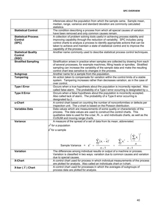 SPC OVERVIEW
40
inferences about the population from which the sample came. Sample mean,
median, range, variance and standard deviation are commonly calculated
statistics.
Statistical Control The condition describing a process from which all special causes of variation
have been removed and only common causes remain.
Statistical Process
Control
(SPC)
A collection of problem solving tools useful in achieving process stability and
improving capability through the reduction of variability. SPC includes using
control charts to analyze a process to identify appropriate actions that can be
taken to achieve and maintain a state of statistical control and to improve the
capability of the process.
Statistical Quality
Control
(SQC)
Another name commonly used to describe statistical process control techniques.
Stratified Sampling Stratification arises in practice when samples are collected by drawing from each
of several processes, for example machines, filling heads or spindles. Stratified
sampling can increase the variability of the sample data and make the resulting
control chart less sensitive to changes in the process.
Subgroup Another name for a sample from the population.
Tampering An action taken to compensate for variation within the control limits of a stable
system. Tampering increases rather than decreases variation, as in the case of
over control.
Type I Error Occurs when a true hypothesis about the population is incorrectly rejected. Also
called false alarm. The probability of a Type I error occurring is designated by α.
Type II Error Occurs when a false hypothesis about the population is incorrectly accepted.
Also called lack of alarm. The probability of a Type II error occurring is
designated by β.
u-Chart A control chart based on counting the number of nonconformities or defects per
inspection unit. The u-chart is based on the Poisson distribution.
Variables Data Data values which are measurements of some quality or characteristic of the
process. The data values are used to construct the control charts. This
qualitative data is used for the x-bar, R-, s- and individuals charts, as well as the
CUSUM and moving range charts.
Variance A measure of the spread of a set of data from its mean, abbreviated:
σ2
for a population
s2
for a sample
2
22 1
2 1 1
( )
Sample Variance =
1 1
n
in n
i
i i
i i
x
x x x
n
s
n n
=
= =
− −
= =
− −
 
 
 
∑
∑ ∑
Variation The differences among individual results or output of a machine or process.
Variation is classified in two ways: variation due to common causes and variation
due to special causes.
X-Chart A control chart used for process in which individual measurements of the process
are plotted for analysis. Also called an individuals chart or I-chart.
X-bar ( X ) Chart A control chart used for processes in which the averages of subgroups of
process data are plotted for analysis.
 