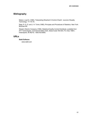 SPC OVERVIEW
41
Bibliography
Nelson, Loyd S. (1985), "Interpreting Shewhart X Control Charts", Journal of Quality
Technology, 17:114-16.
Steel, R. G. D. and J. H. Torrie (1980), Principles and Procedures of Statistics. New York:
McGraw-Hill.
Western Electric Company (1956), Statistical Quality Control Handbook, available from
ATT Technologies, Commercial Sales Clerk, Select Code 700-444, P.O. Box 19901,
Indianapolis, IN 46219, 1-800-432-6600.
URLs
Statit Software
www.statit.com
 