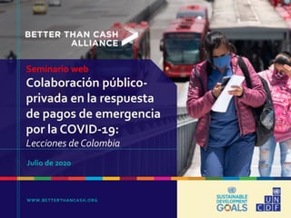 WWW.BETTERTHANCASH.ORG
Seminario web
Colaboración público-
privada en la respuesta
de pagos de emergencia
por la COVID-19:
Lecciones de Colombia
Julio de 2020
 
