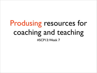 Produsing resources for
 coaching and teaching
        #SCP13: Week 7
 