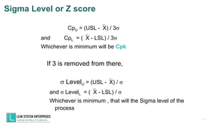 106
Sigma Level or Z score
CpU = (USL -X) / 3s
and CpL = (X - LSL) / 3s
Whichever is minimum will be Cpk
s LevelU = (USL -X) / s
and s LevelL = (X - LSL) / s
Whichever is minimum , that will the Sigma level of the
process
If 3 is removed from there,
 
