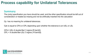 Process capability for Unilateral Tolerances
118
Summary
The (only) specification you have should be used, and the other specification should be left out of
consideration or treated as missing and not be artificially inserted into the calculation
Cp has no meaning for unilateral tolerances.
Cpk is equal to CPU or CPL depending upon whether the tolerance is an USL or LSL
CPU= USL-X double Bar/ 3 sigma (R bar/d2)
CPL = X double Bar-LSL/ 3 sigma ( R bar/d2)
 