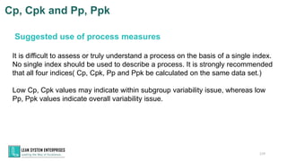 Suggested use of process measures
It is difficult to assess or truly understand a process on the basis of a single index.
No single index should be used to describe a process. It is strongly recommended
that all four indices( Cp, Cpk, Pp and Ppk be calculated on the same data set.)
Low Cp, Cpk values may indicate within subgroup variability issue, whereas low
Pp, Ppk values indicate overall variability issue.
119
Cp, Cpk and Pp, Ppk
 