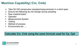 ➢ Take 50-100 consecutive samples/measurements in a short span.
➢ Ensure the following do not change during sampling
▪ Raw material batch
▪ Operator
▪ Measurement System
▪ Tooling
▪ Method of process
▪ Environment etc…..
Calculate Cm, Cmk using the same formula used for Cp, Cpk
135
Machine Capability( Cm, Cmk)
 