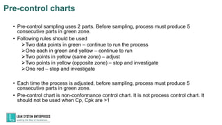 • Pre-control sampling uses 2 parts. Before sampling, process must produce 5
consecutive parts in green zone.
• Following rules should be used
➢Two data points in green – continue to run the process
➢One each in green and yellow – continue to run
➢Two points in yellow (same zone) – adjust
➢Two points in yellow (opposite zone) – stop and investigate
➢One red – stop and investigate
• Each time the process is adjusted, before sampling, process must produce 5
consecutive parts in green zone.
• Pre-control chart is non-conformance control chart. It is not process control chart. It
should not be used when Cp, Cpk are >1
154
TUV INDIA, Member of TÜV
NORD Group
Pre-control charts
 