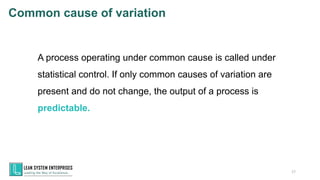 A process operating under common cause is called under
statistical control. If only common causes of variation are
present and do not change, the output of a process is
predictable.
17
Common cause of variation
 