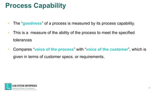Process Capability
41
• The “goodness” of a process is measured by its process capability.
• This is a measure of the ability of the process to meet the specified
tolerances
• Compares “voice of the process” with “voice of the customer”, which is
given in terms of customer specs. or requirements.
 