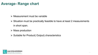 60
➢ Measurement must be variable
➢ Situation must be practically feasible to have at least 2 measurements
in short span.
➢ Mass production
➢ Suitable for Product( Output) characteristics
Average- Range chart
 