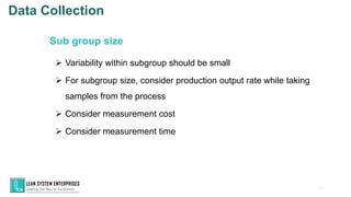 63
➢ Variability within subgroup should be small
➢ For subgroup size, consider production output rate while taking
samples from the process
➢ Consider measurement cost
➢ Consider measurement time
Sub group size
Data Collection
 